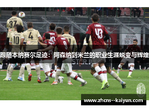 跟随本纳赛尔足迹：阿森纳到米兰的职业生涯蜕变与辉煌