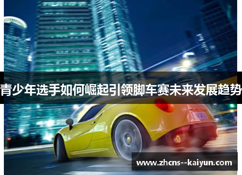 青少年选手如何崛起引领脚车赛未来发展趋势 青少年选手如何崛起引领脚车赛未来发展趋势