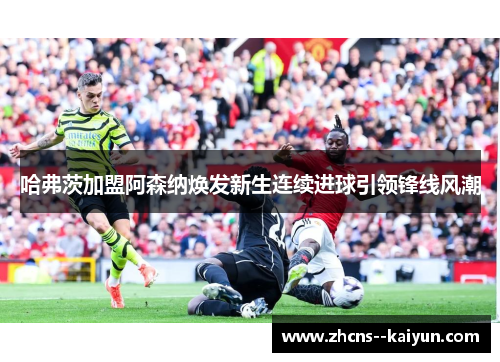 哈弗茨加盟阿森纳焕发新生连续进球引领锋线风潮 哈弗茨加盟阿森纳焕发新生连续进球引领锋线风潮