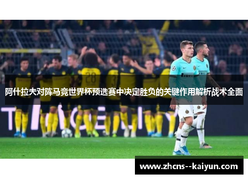 阿什拉夫对阵马竞世界杯预选赛中决定胜负的关键作用解析战术全面