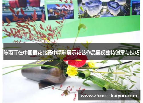 陈雨菲在中国插花比赛中精彩展示花艺作品展现独特创意与技巧