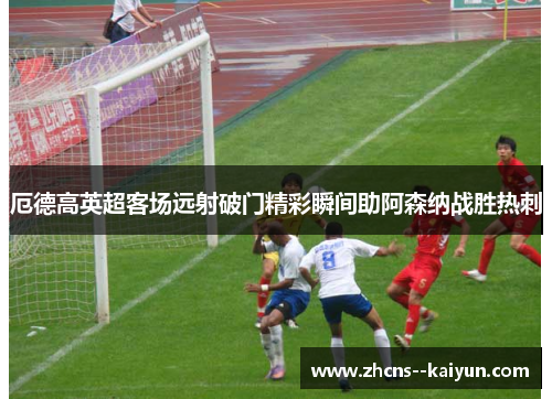 厄德高英超客场远射破门精彩瞬间助阿森纳战胜热刺