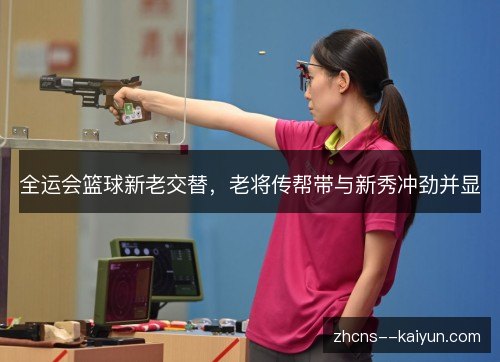 全运会篮球新老交替,老将传帮带与新秀冲劲并显 全运会篮球新老交替,老将传帮带与新秀冲劲并显